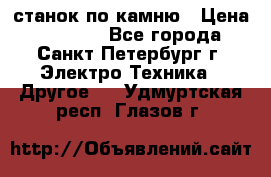 станок по камню › Цена ­ 29 000 - Все города, Санкт-Петербург г. Электро-Техника » Другое   . Удмуртская респ.,Глазов г.